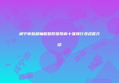 咸宁市脸部抽脂整形医院前十强排行及名医介绍
