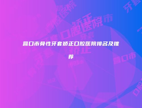 营口市骨性牙套矫正口腔医院排名及推荐