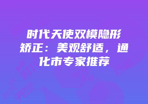 时代天使双模隐形矫正：美观舒适，通化市专家推荐