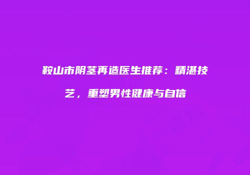 鞍山市阴茎再造医生推荐：精湛技艺，重塑男性健康与自信