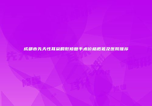 成都市先天性耳朵畸形修复手术价格概览及医院推荐