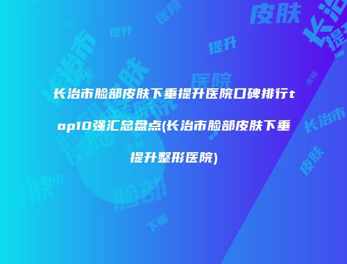 长治市脸部皮肤下垂提升医院口碑排行top10强汇总盘点(长治市脸部皮肤下垂提升整形医院)