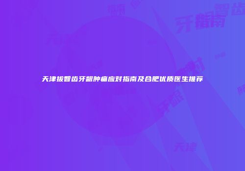 天津拔智齿牙龈肿痛应对指南及合肥优质医生推荐