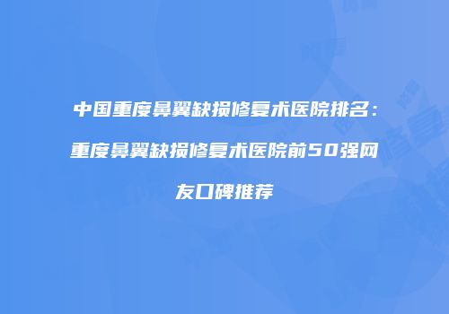 中国重度鼻翼缺损修复术医院排名：重度鼻翼缺损修复术医院前50强网友口碑推荐