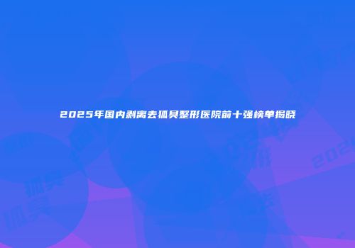 2025年国内剥离去狐臭整形医院前十强榜单揭晓