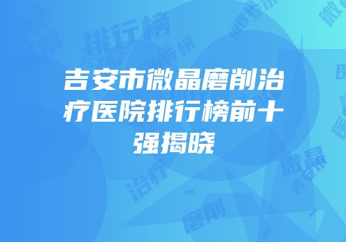 吉安市微晶磨削治疗医院排行榜前十强揭晓
