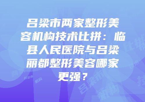 吕梁市两家整形美容机构技术比拼：临县人民医院与吕梁丽都整形美容哪家更强？