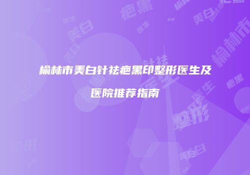 榆林市美白针祛疤黑印整形医生及医院推荐指南
