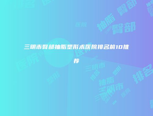 三明市臀部抽脂塑形术医院排名前10推荐