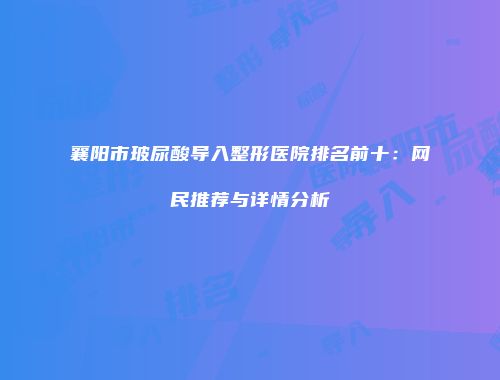 襄阳市玻尿酸导入整形医院排名前十：网民推荐与详情分析
