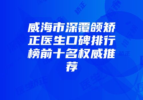 威海市深覆颌矫正医生口碑排行榜前十名权威推荐