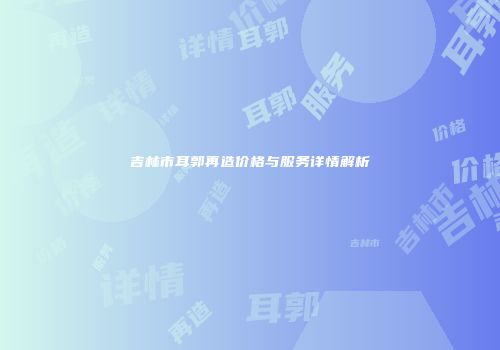 吉林市耳郭再造价格与服务详情解析
