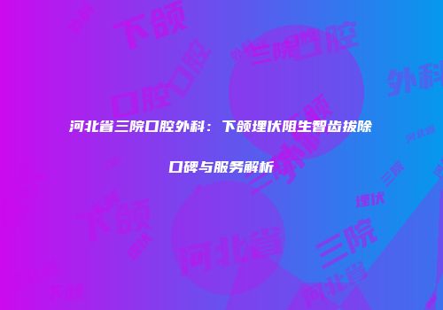 河北省三院口腔外科：下颌埋伏阻生智齿拔除口碑与服务解析
