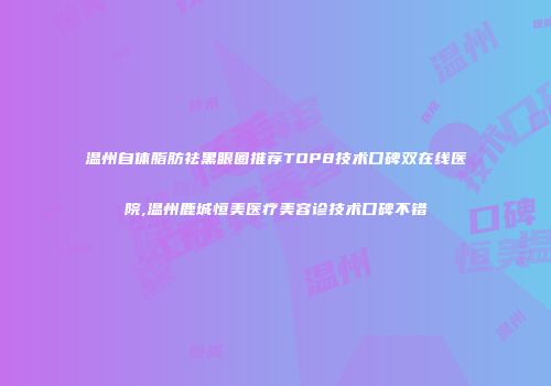 温州自体脂肪祛黑眼圈推荐TOP8技术口碑双在线医院,温州鹿城恒美医疗美容诊技术口碑不错