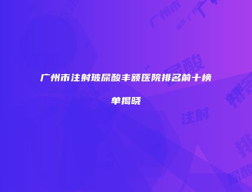 广州市注射玻尿酸丰额医院排名前十榜单揭晓