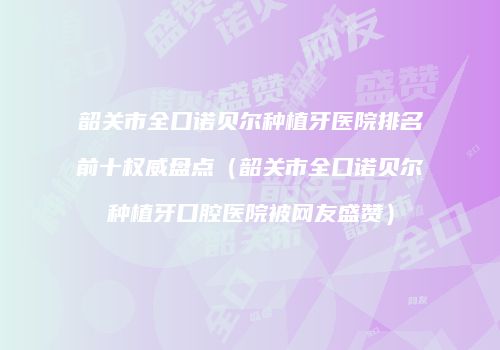 韶关市全口诺贝尔种植牙医院排名前十权威盘点（韶关市全口诺贝尔种植牙口腔医院被网友盛赞）