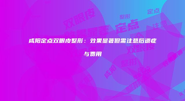 咸阳定点双眼皮整形：效果显著但需注意后遗症与费用