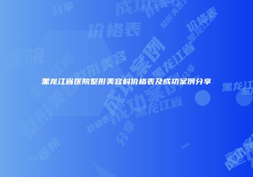 黑龙江省医院整形美容科价格表及成功案例分享