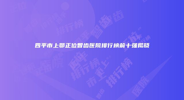 四平市上鄂正位智齿医院排行榜前十强揭晓
