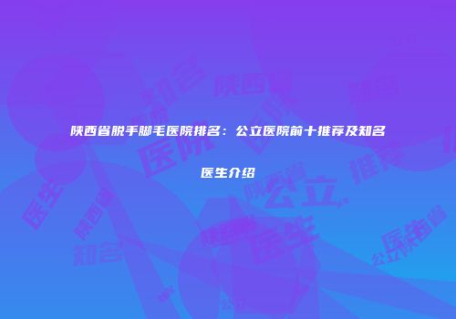 陕西省脱手脚毛医院排名：公立医院前十推荐及知名医生介绍
