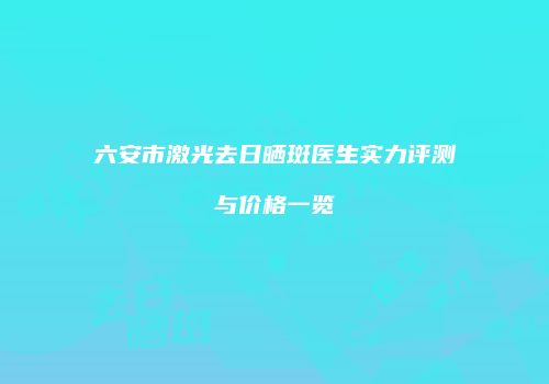 六安市激光去日晒斑医生实力评测与价格一览
