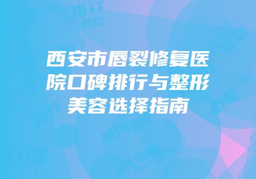 西安市唇裂修复医院口碑排行与整形美容选择指南