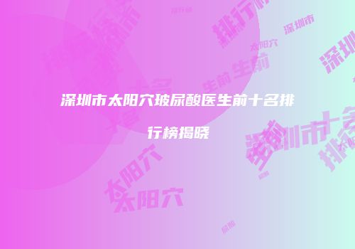 深圳市太阳穴玻尿酸医生前十名排行榜揭晓