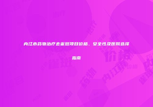 内江市药物治疗去雀斑项目价格、安全性及医院选择指南