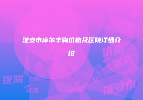 淮安市摩尔丰胸价格及医院详细介绍