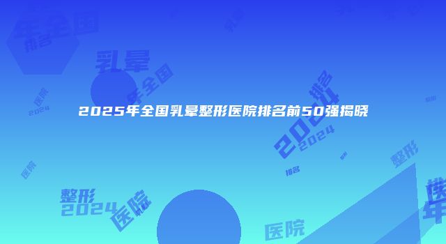 2025年全国乳晕整形医院排名前50强揭晓