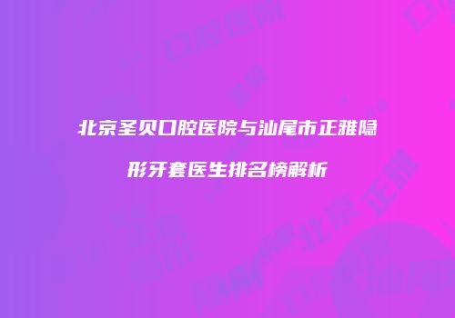 北京圣贝口腔医院与汕尾市正雅隐形牙套医生排名榜解析