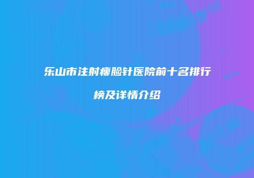 乐山市注射瘦脸针医院前十名排行榜及详情介绍