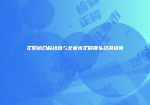 正畸前口腔检查与北京市正畸医生排名指南