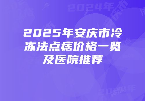 2025年安庆市冷冻法点痣价格一览及医院推荐