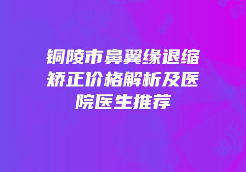 铜陵市鼻翼缘退缩矫正价格解析及医院医生推荐
