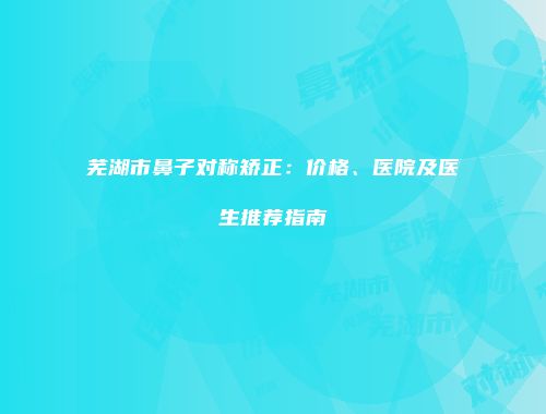 芜湖市鼻子对称矫正：价格、医院及医生推荐指南