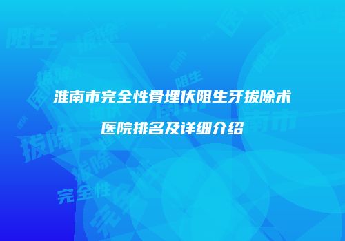 淮南市完全性骨埋伏阻生牙拔除术医院排名及详细介绍
