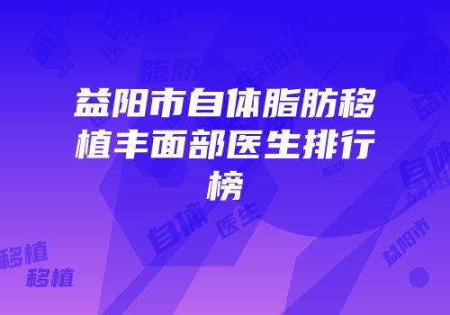 益阳市自体脂肪移植丰面部医生排行榜