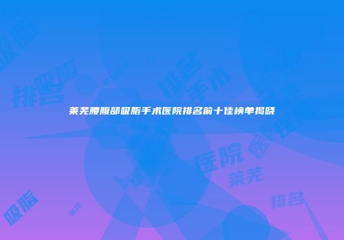 莱芜腰腹部吸脂手术医院排名前十佳榜单揭晓