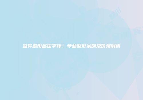 宜宾整形名医李锋：专业整形案例及价格解析