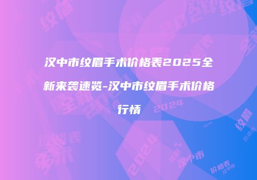 汉中市纹眉手术价格表2025全新来袭速览-汉中市纹眉手术价格行情