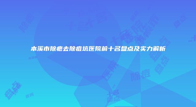 本溪市除疤去除痘坑医院前十名盘点及实力解析