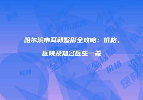 哈尔滨市耳郭整形全攻略：价格、医院及知名医生一览