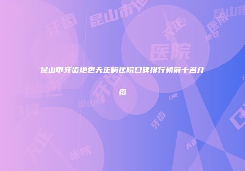 昆山市牙齿地包天正畸医院口碑排行榜前十名介绍