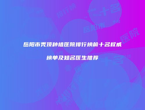 岳阳市秃顶种植医院排行榜前十名权威榜单及知名医生推荐