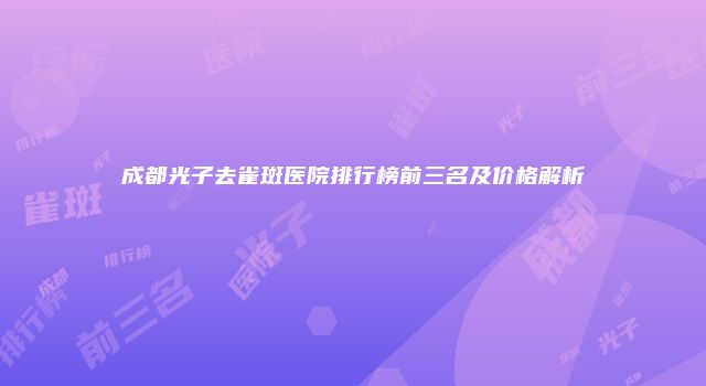 成都光子去雀斑医院排行榜前三名及价格解析
