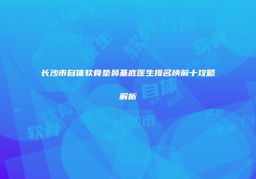 长沙市自体软骨垫鼻基底医生排名榜前十攻略解析