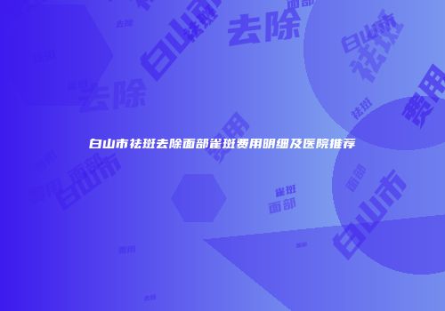 白山市祛斑去除面部雀斑费用明细及医院推荐