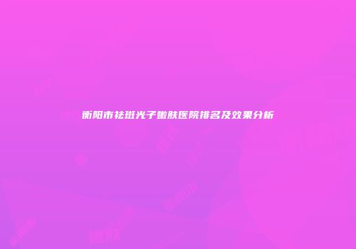 衡阳市祛斑光子嫩肤医院排名及效果分析