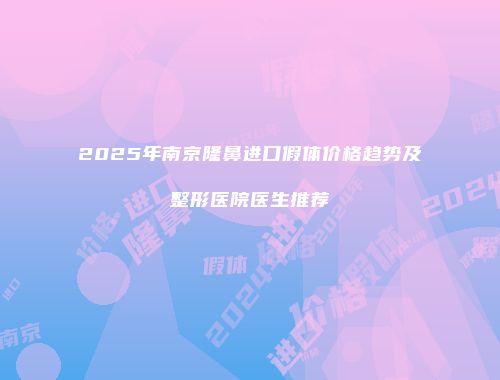 2025年南京隆鼻进口假体价格趋势及整形医院医生推荐